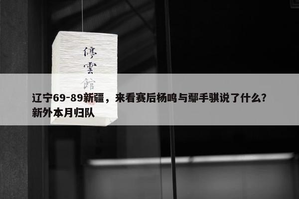 辽宁69-89新疆，来看赛后杨鸣与鄢手骐说了什么？新外本月归队