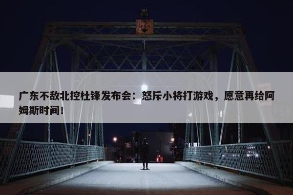 广东不敌北控杜锋发布会：怒斥小将打游戏，愿意再给阿姆斯时间！