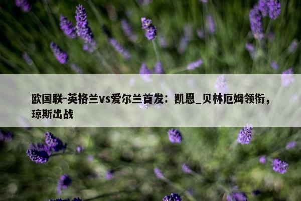 欧国联-英格兰vs爱尔兰首发：凯恩_贝林厄姆领衔，琼斯出战