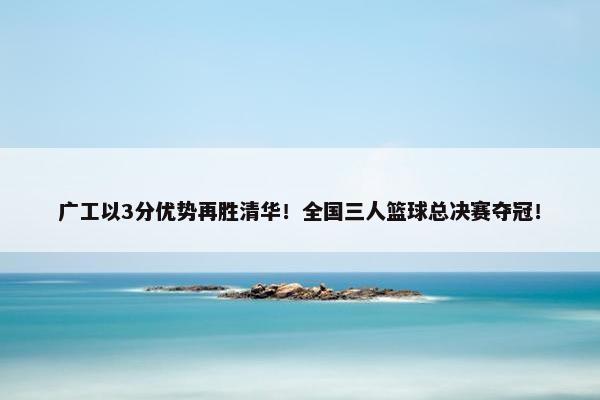 广工以3分优势再胜清华！全国三人篮球总决赛夺冠！