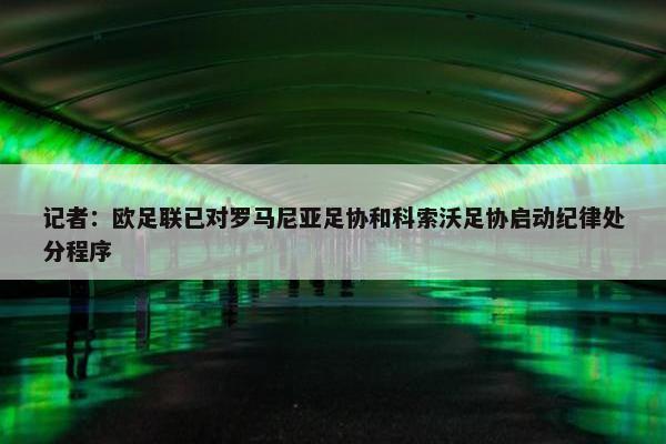 记者：欧足联已对罗马尼亚足协和科索沃足协启动纪律处分程序