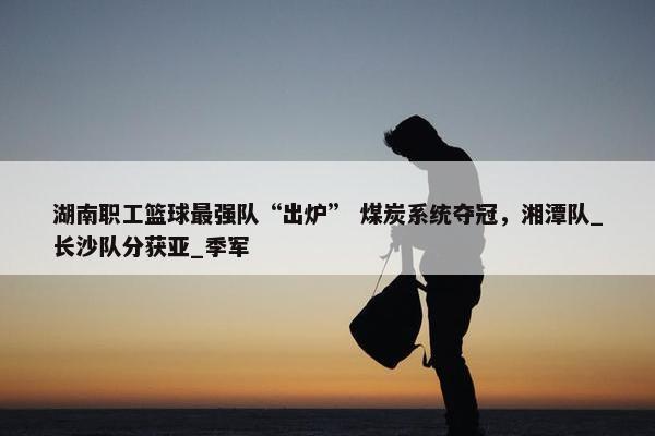 湖南职工篮球最强队“出炉” 煤炭系统夺冠，湘潭队_长沙队分获亚_季军