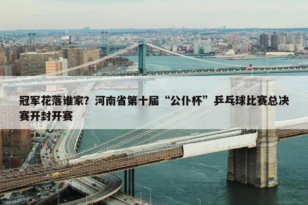 冠军花落谁家？河南省第十届“公仆杯”乒乓球比赛总决赛开封开赛