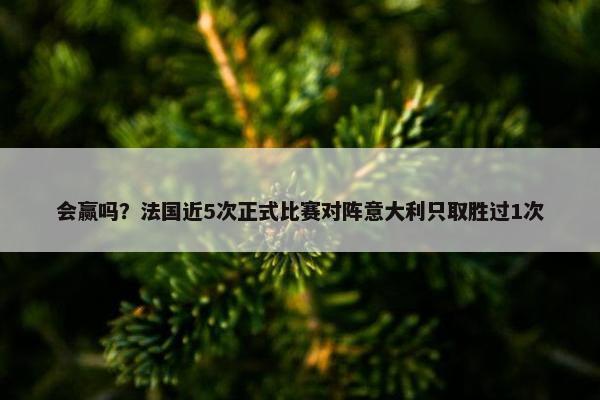 会赢吗？法国近5次正式比赛对阵意大利只取胜过1次