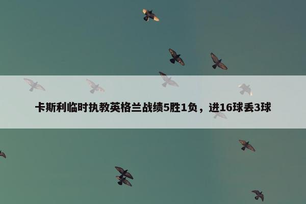 卡斯利临时执教英格兰战绩5胜1负，进16球丢3球