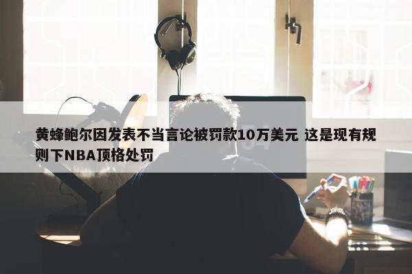 黄蜂鲍尔因发表不当言论被罚款10万美元 这是现有规则下NBA顶格处罚