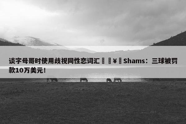 谈字母哥时使用歧视同性恋词汇🥶Shams：三球被罚款10万美元！