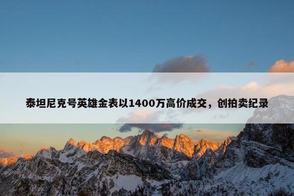 泰坦尼克号英雄金表以1400万高价成交，创拍卖纪录