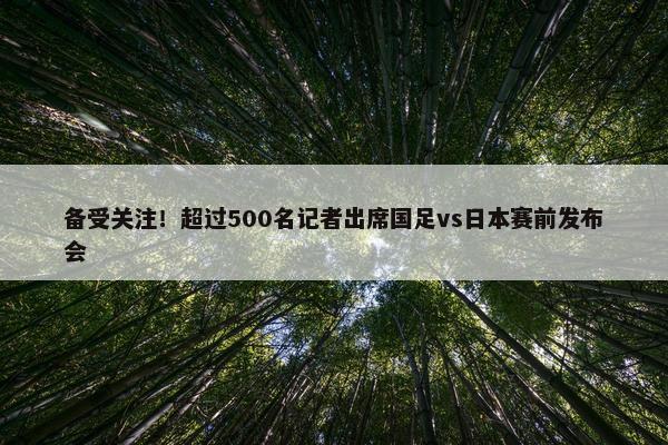 备受关注！超过500名记者出席国足vs日本赛前发布会