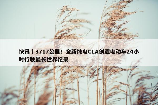 快讯｜3717公里！全新纯电CLA创造电动车24小时行驶最长世界纪录