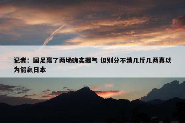 记者：国足赢了两场确实提气 但别分不清几斤几两真以为能赢日本