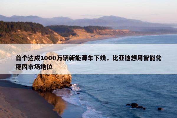 首个达成1000万辆新能源车下线，比亚迪想用智能化稳固市场地位