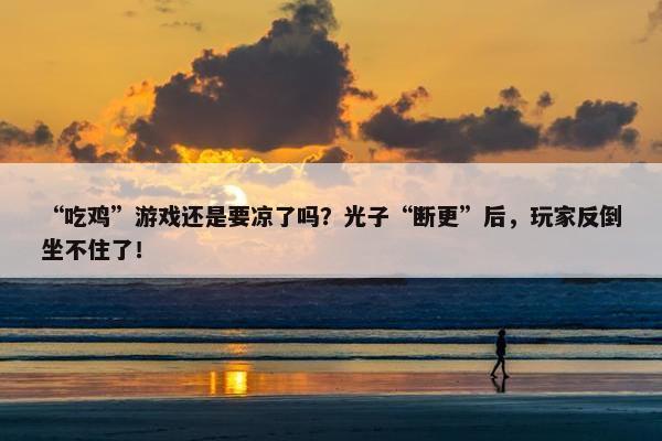 “吃鸡”游戏还是要凉了吗？光子“断更”后，玩家反倒坐不住了！