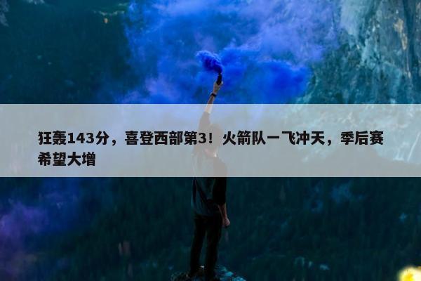 狂轰143分，喜登西部第3！火箭队一飞冲天，季后赛希望大增