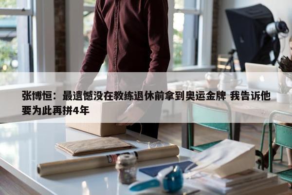 张博恒：最遗憾没在教练退休前拿到奥运金牌 我告诉他要为此再拼4年