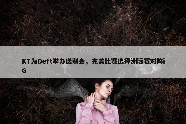 KT为Deft举办送别会，完美比赛选择洲际赛对阵iG