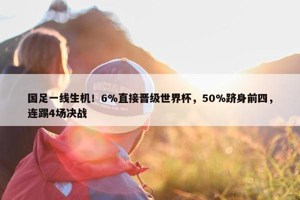 国足一线生机！6%直接晋级世界杯，50%跻身前四，连踢4场决战