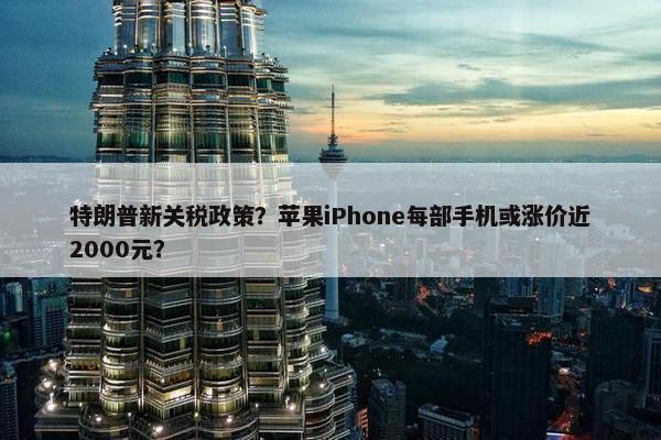 特朗普新关税政策？苹果iPhone每部手机或涨价近2000元？