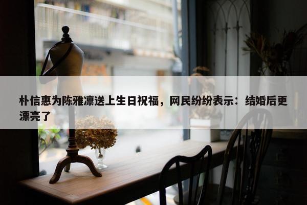 朴信惠为陈雅凛送上生日祝福，网民纷纷表示：结婚后更漂亮了