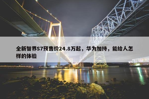 全新智界S7预售价24.8万起，华为加持，能给人怎样的体验