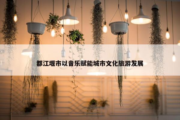 都江堰市以音乐赋能城市文化旅游发展