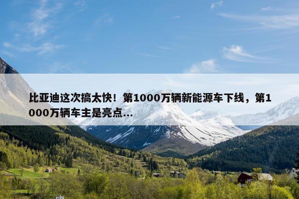 比亚迪这次搞太快！第1000万辆新能源车下线，第1000万辆车主是亮点...