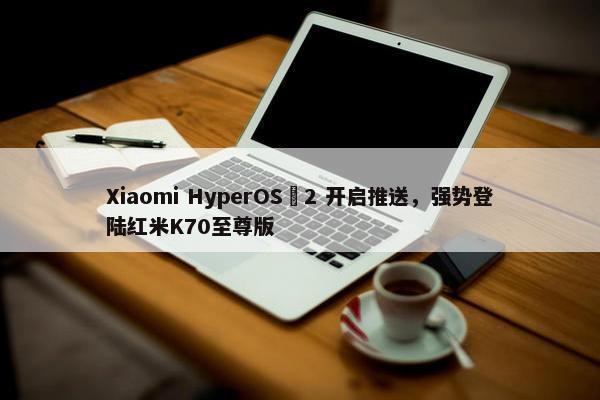 Xiaomi HyperOS 2 开启推送，强势登陆红米K70至尊版