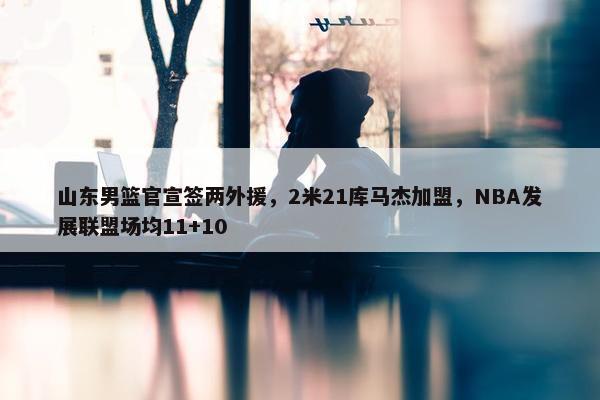 山东男篮官宣签两外援，2米21库马杰加盟，NBA发展联盟场均11+10