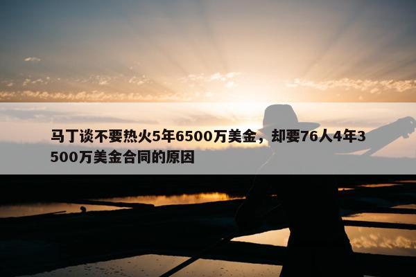 马丁谈不要热火5年6500万美金，却要76人4年3500万美金合同的原因