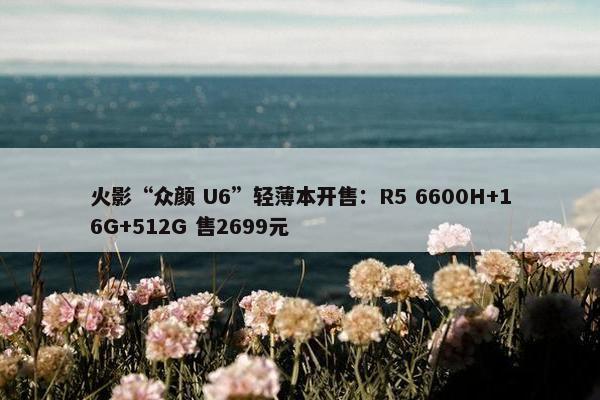 火影“众颜 U6”轻薄本开售：R5 6600H+16G+512G 售2699元