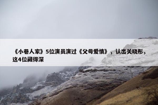 《小巷人家》5位演员演过《父母爱情》，认出关晓彤，这4位藏得深