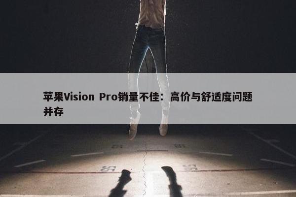 苹果Vision Pro销量不佳：高价与舒适度问题并存