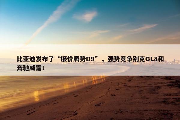 比亚迪发布了“廉价腾势D9”，强势竞争别克GL8和奔驰威霆！