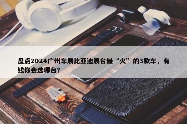 盘点2024广州车展比亚迪展台最“火”的3款车，有钱你会选哪台？