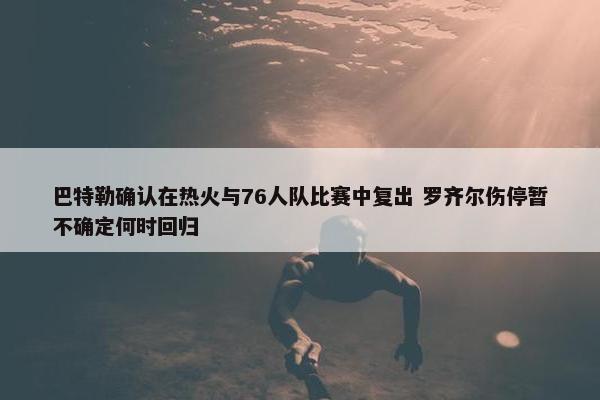 巴特勒确认在热火与76人队比赛中复出 罗齐尔伤停暂不确定何时回归