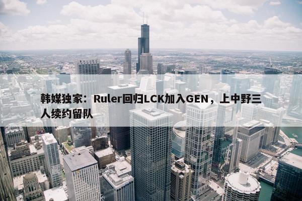 韩媒独家：Ruler回归LCK加入GEN，上中野三人续约留队