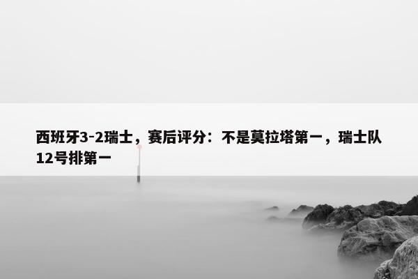 西班牙3-2瑞士，赛后评分：不是莫拉塔第一，瑞士队12号排第一