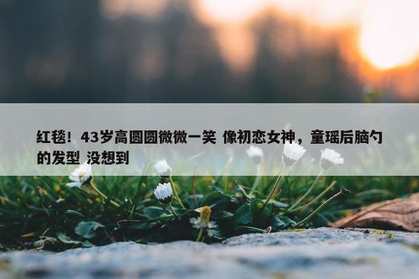 红毯！43岁高圆圆微微一笑 像初恋女神，童瑶后脑勺的发型 没想到