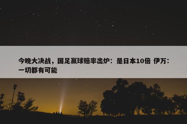 今晚大决战，国足赢球赔率出炉：是日本10倍 伊万：一切都有可能