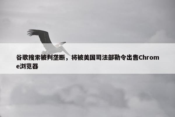 谷歌搜索被判垄断，将被美国司法部勒令出售Chrome浏览器