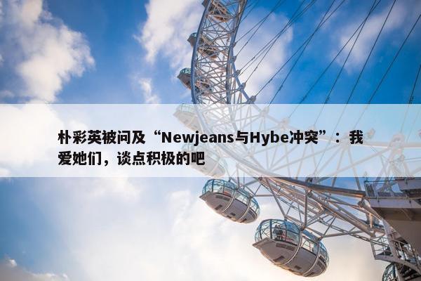 朴彩英被问及“Newjeans与Hybe冲突”：我爱她们，谈点积极的吧