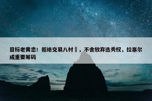 目标老黄忠！拒绝交易八村塁，不舍放弃选秀权，拉塞尔成重要筹码