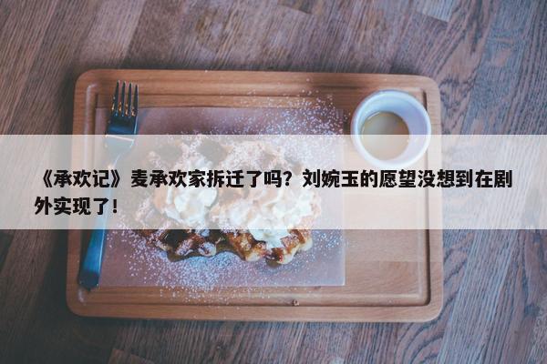 《承欢记》麦承欢家拆迁了吗？刘婉玉的愿望没想到在剧外实现了！