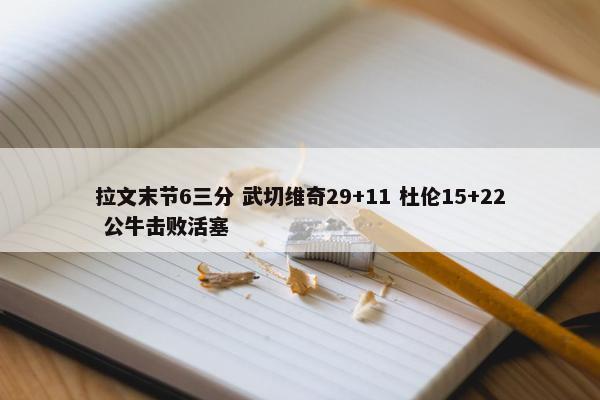 拉文末节6三分 武切维奇29+11 杜伦15+22 公牛击败活塞