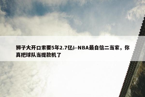 狮子大开口索要5年2.7亿！NBA最自信二当家，你真把球队当提款机了