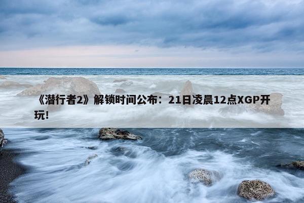 《潜行者2》解锁时间公布：21日凌晨12点XGP开玩！