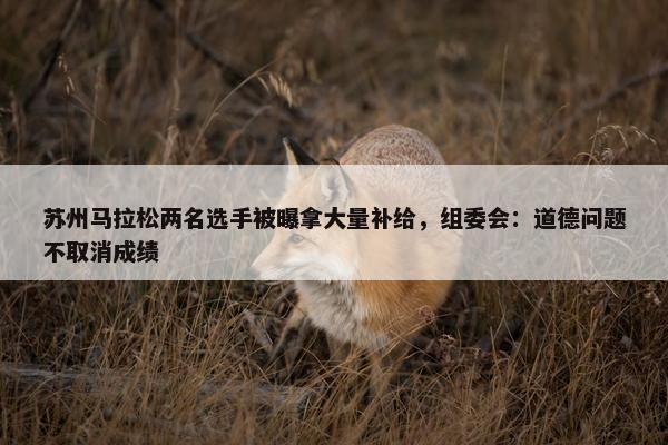 苏州马拉松两名选手被曝拿大量补给，组委会：道德问题不取消成绩