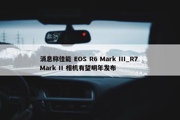 消息称佳能 EOS R6 Mark III_R7 Mark II 相机有望明年发布