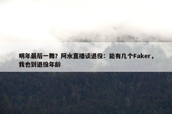 明年最后一舞？阿水直播谈退役：能有几个Faker，我也到退役年龄