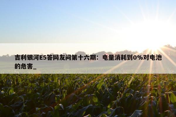 吉利银河E5答网友问第十六期：电量消耗到0%对电池的危害_